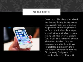 MOBILE PHONE
• I used my mobile phone a lot when I
was planning for my filming, during
filming, and when I was evaluating
my products. My mobile phone ws
useful because it allowed me to get
in touch with my friends to organise
filming and when we were going to
film. It also has a camera on it which
allowed my friend to take some
pictures of me while I was filming
for evidence. It also allows me to
film some of my feedback form my
friends on my final product. The
phone I used was the IPhone 5S.
 