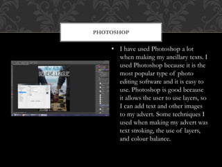 PHOTOSHOP
• I have used Photoshop a lot
when making my ancillary texts. I
used Photoshop because it is the
most popular type of photo
editing software and it is easy to
use. Photoshop is good because
it allows the user to use layers, so
I can add text and other images
to my advert. Some techniques I
used when making my advert was
text stroking, the use of layers,
and colour balance.
 