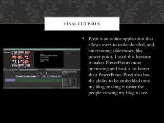 FINAL CUT PRO X
• Prezi is an online application that
allows users to make detailed, and
entertaining slideshows, like
power point. I used this because
it makes PowerPoints more
interesting and look a lot better
than PowerPoint. Prezi also has
the ability to be embedded onto
my blog, making it easier for
people viewing my blog to see.
 