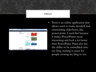 PREZI
• Prezi is an online application that
allows users to make detailed, and
entertaining slideshows, like
power point. I used this because
it makes PowerPoints more
interesting and look a lot better
than PowerPoint. Prezi also has
the ability to be embedded onto
my blog, making it easier for
people viewing my blog to see.
 