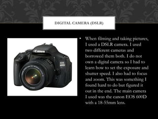 DIGITAL CAMERA (DSLR)
• When filming and taking pictures,
I used a DSLR camera. I used
two different cameras and
borrowed them both. I do not
own a digital camera so I had to
learn how to set the exposure and
shutter speed. I also had to focus
and zoom. This was something I
found hard to do but figured it
out in the end. The main camera
I used was the canon EOS 600D
with a 18-55mm lens.
 