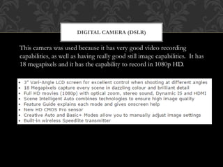 DIGITAL CAMERA (DSLR)
This camera was used because it has very good video recording
capabilities, as well as having really good still image capabilities. It has
18 megapixels and it has the capability to record in 1080p HD.
 