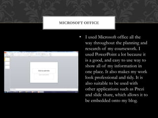MICROSOFT OFFICE
• I used Microsoft office all the
way throughout the planning and
research of my coursework. I
used PowerPoint a lot because it
is a good, and easy to use way to
show all of my information in
one place. It also makes my work
look professional and tidy. It is
also suitable to be used with
other applications such as Prezi
and slide share, which allows it to
be embedded onto my blog.
 