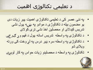 د تعليمي تکنالوژۍ اهميت 
• په ننی عصر کی د تعلیمی تکنالوژی اهمیت ډیر زیات دی 
یو مضمون بیله د تکنالوژی د موادو په ښه ډول نشی 
تدریس کیدلی او محصلین اخذ نشی تری کولی 
• د تکنالوژی په واسطه تدریس اسانه ډول د فهم وړ ګرځی 
• د تکنالوژی په واسطه سره ډیر درس په لږ وخت کی ورته 
ویلی شو 
• تکنالوژی په واسطه د محصلینو زیات حواس په کار لویږی 
 