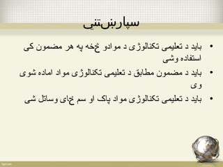 سپارښتني 
• باید د تعلیمی تکنالوژی د موادو څخه په هر مضمون کی 
استفاده وشی 
• باید د مضمون مطابق د تعلیمی تکنالوژی مواد اماده شوی 
وی 
• باید د تعلیمی تکنالوژی مواد پاک او سم ځای وساتل شی 
 