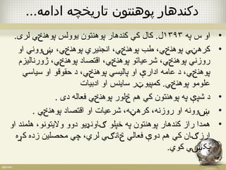 دکندهار پوهنتون تاريخچه ادامه... 
• او س په ۱۳۹۳ ل. کال کي کندهار پوهنتون یوولس پوهنځي لری. 
• کرهڼي پوهنځي، طب پوهنځي، انجنیري پوهنځي، ښووني او 
روزني پوهنځي، شرعیاتو پوهنځي، اقتصاد پوهنځي، ژورنالیزم 
پوهنځي، د عامه ادارې او پالیسي پوهنځي، د حقوقو او سیاسي 
علومو پوهنځي. کمپیوټر ساینس او ادبیات 
• د شپې په پوهنتون کي هم څلور پوهنځي فعاله دی . 
• ښوونه او روزنه، کرهڼه، شرعیات او اقتصاد پوهنځي . 
• همدا راز کندهار پوهنتون په خپلو ګاونډیو دوو ولیتونو، هلمند او 
ارزګان کي هم دوې فعالي څانګي لري، چي محصلین زده کړه 
پکښي کوي. 
 
