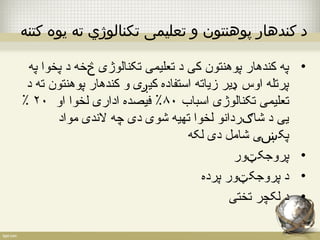 د کندهار پوهنتون و تعلیمی تکنالوژي ته يوه کتنه 
• په کندهار پوهنتون کی د تعلیمی تکنالوژی څخه د پخوا په 
پرتله اوس ډیر زیاته استفاده کیږی و کندهار پوهنتون ته د 
٪ تعلیمی تکنالوژی اسباب ۸۰ ٪ فیصده اداری لخوا او ۲۰ 
یی د شاګردانو لخوا تهیه شوی دی چه لندی مواد 
پکښی شامل دی لکه 
• پروجکټور 
• د پروجکټور پرده 
• د لکچر تختی 
 
