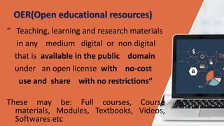OER(Open educational resources)
“ Teaching, learning and research materials
in any medium digital or non digital
that is available in the public domain
under an open license with no-cost
use and share with no restrictions”
These may be: Full courses, Course
materials, Modules, Textbooks, Videos,
Softwares etc
 