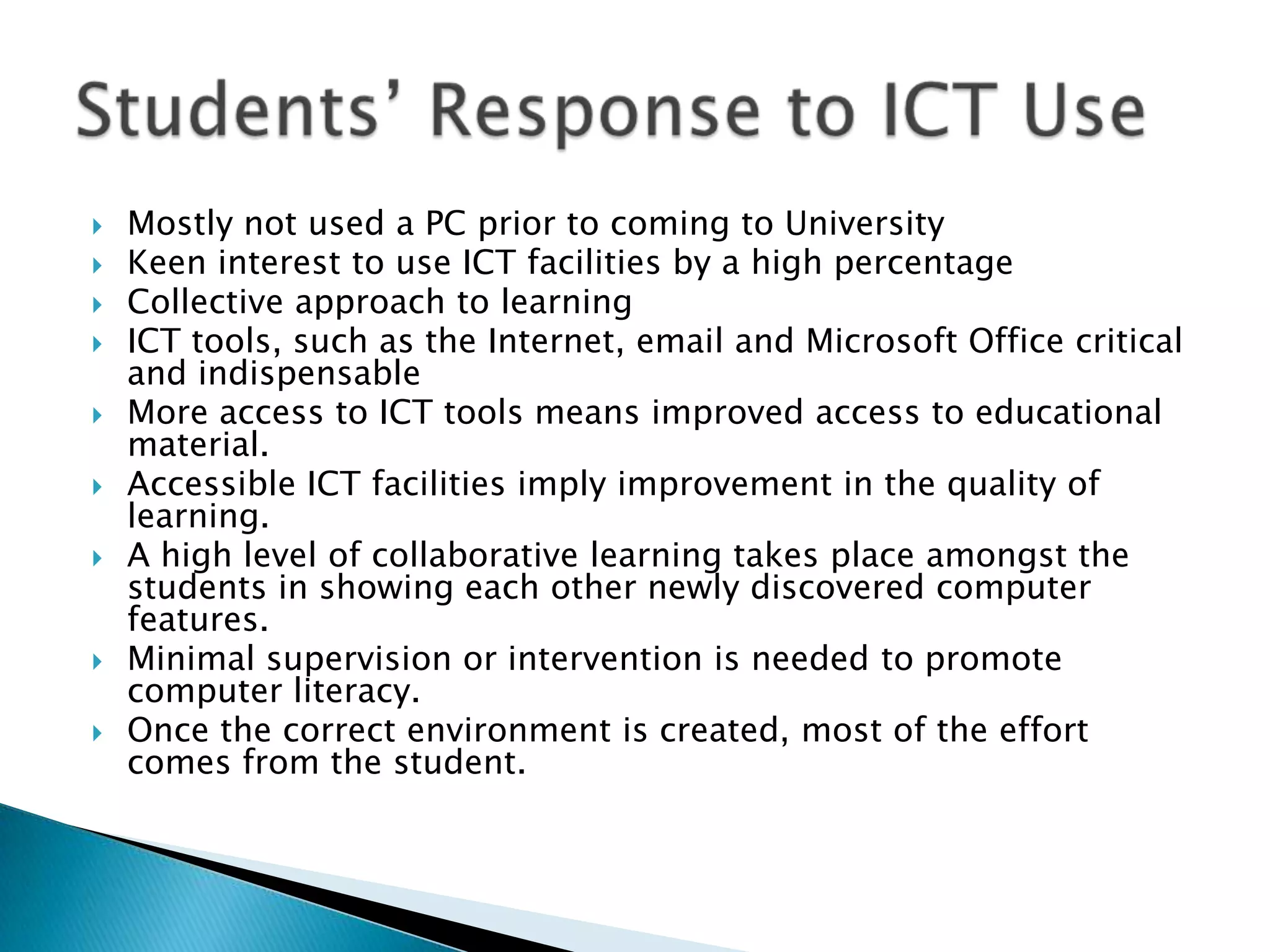 Students’ Response to ICT Use Mostly not used a PC prior to coming to UniversityKeen interest to use ICT facilities by a high percentageCollective approach to learningICT tools, such as the Internet, email and Microsoft Office critical and indispensableMore access to ICT tools means improved access to educational material.Accessible ICT facilities imply improvement in the quality of learning.A high level of collaborative learning takes place amongst the students in showing each other newly discovered computer features.Minimal supervision or intervention is needed to promote computer literacy.  Once the correct environment is created, most of the effort comes from the student.   