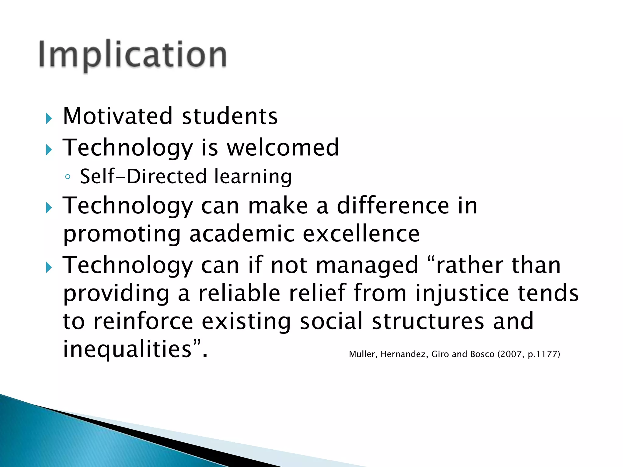 ImplicationMotivated studentsTechnology is welcomedSelf-Directed learningTechnology can make a difference in promoting academic excellenceTechnology can if not managed “rather than providing a reliable relief from injustice tends to reinforce existing social structures and inequalities”. 			Muller, Hernandez, Giro and Bosco (2007, p.1177)