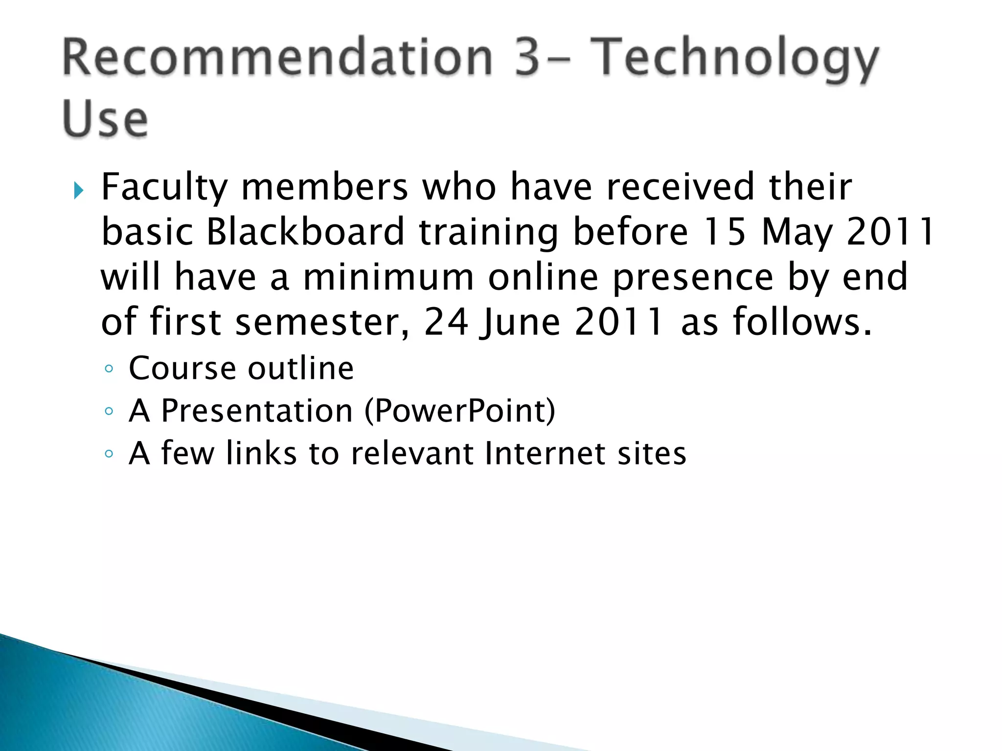 Recommendation 3- Technology UseFaculty members who have received their basic Blackboard training before 15 May 2011 will have a minimum online presence by end of first semester, 24 June 2011 as follows. Course outlineA Presentation (PowerPoint) A few links to relevant Internet sites