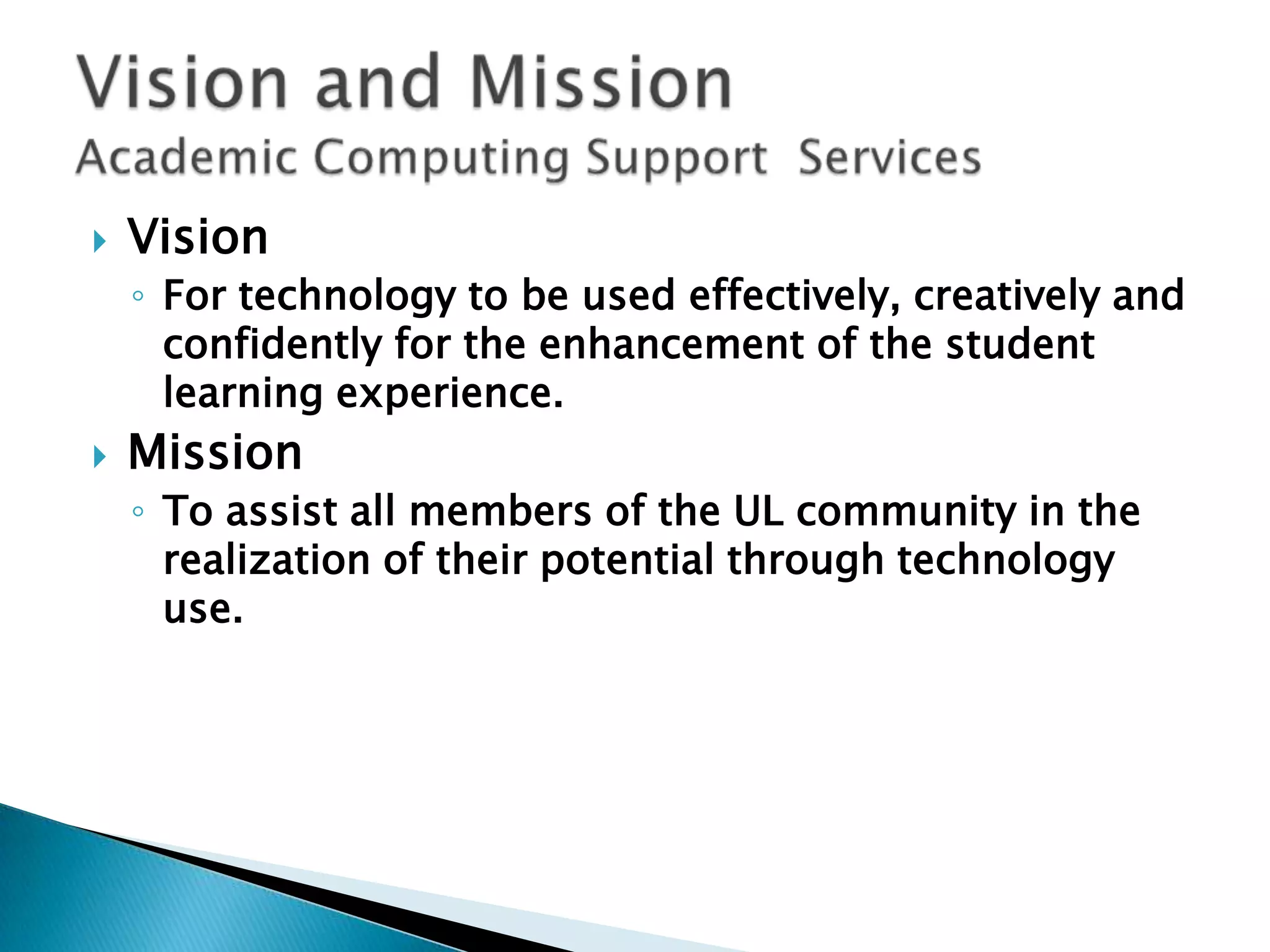 VisionFor technology to be used effectively, creatively and confidently for the enhancement of the student learning experience.MissionTo assist all members of the UL community in the realization of their potential through technology use. Vision and Mission Academic Computing Support  Services
