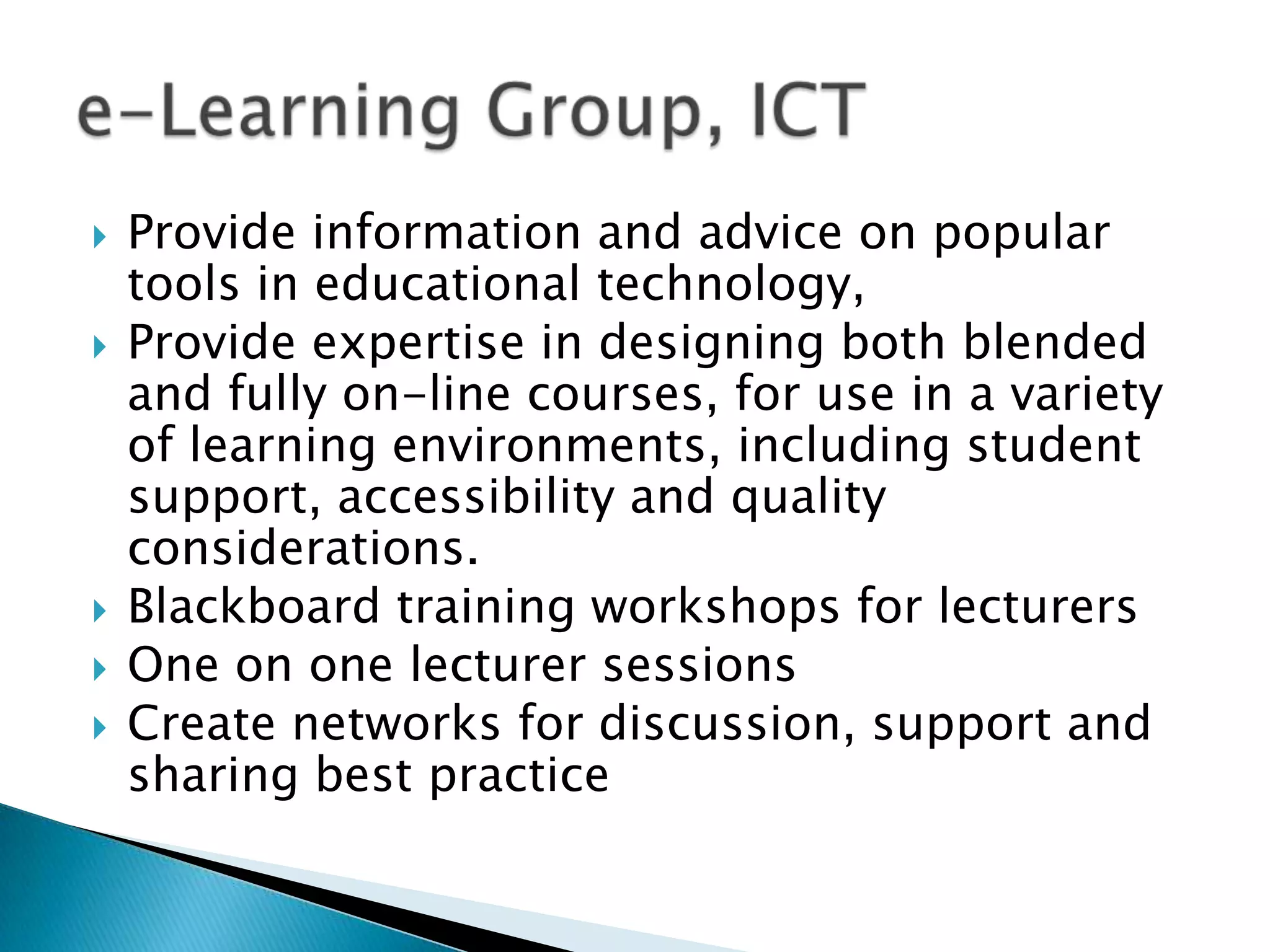Provide information and advice on popular tools in educational technology, Provide expertise in designing both blended and fully on-line courses, for use in a variety of learning environments, including student support, accessibility and quality considerations.Blackboard training workshops for lecturersOne on one lecturer sessionsCreate networks for discussion, support and sharing best practice e-Learning Group, ICT