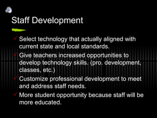 Staff Development  Select technology that actually aligned with current state and local standards. Give teachers increased opportunities to develop technology skills. (pro. development, classes, etc.) Customize professional development to meet and address staff needs. More student opportunity because staff will be more educated. 