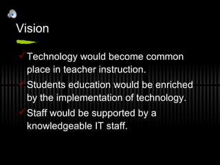 Vision Technology would become common place in teacher instruction. Students education would be enriched by the implementation of technology. Staff would be supported by a knowledgeable IT staff. 