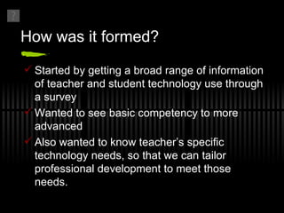 How was it formed? Started by getting a broad range of information of teacher and student technology use through a survey Wanted to see basic competency to more advanced Also wanted to know teacher’s specific technology needs, so that we can tailor professional development to meet those needs. 