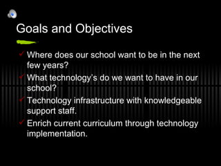 Goals and Objectives Where does our school want to be in the next few years? What technology’s do we want to have in our school? Technology infrastructure with knowledgeable support staff. Enrich current curriculum through technology implementation. 