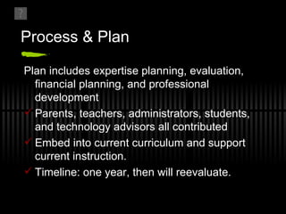 Process & Plan Plan includes expertise planning, evaluation, financial planning, and professional development Parents, teachers, administrators, students, and technology advisors all contributed Embed into current curriculum and support current instruction. Timeline: one year, then will reevaluate.  