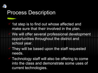 Process Description 1st step is to find out whose affected and make sure that their involved in the plan. We will offer several professional development opportunities throughout the district and school year. They will be based upon the staff requested needs. Technology staff will also be offering to come into the class and demonstrate some uses of current technologies. 