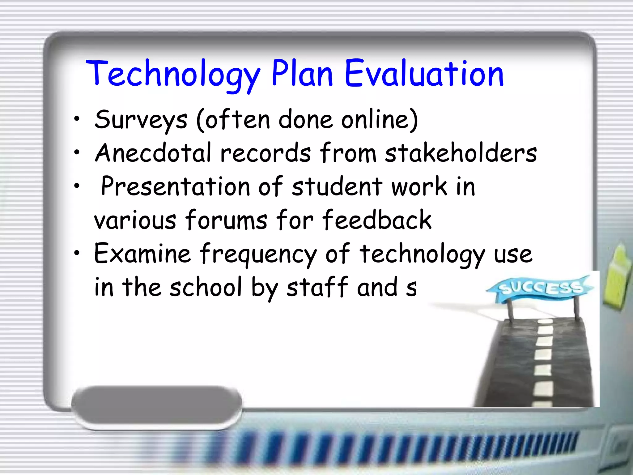 Technology Plan Evaluation Surveys (often done online) Anecdotal records from stakeholders   Presentation of student work in various forums for feedback Examine frequency of technology use in the school by staff and students 