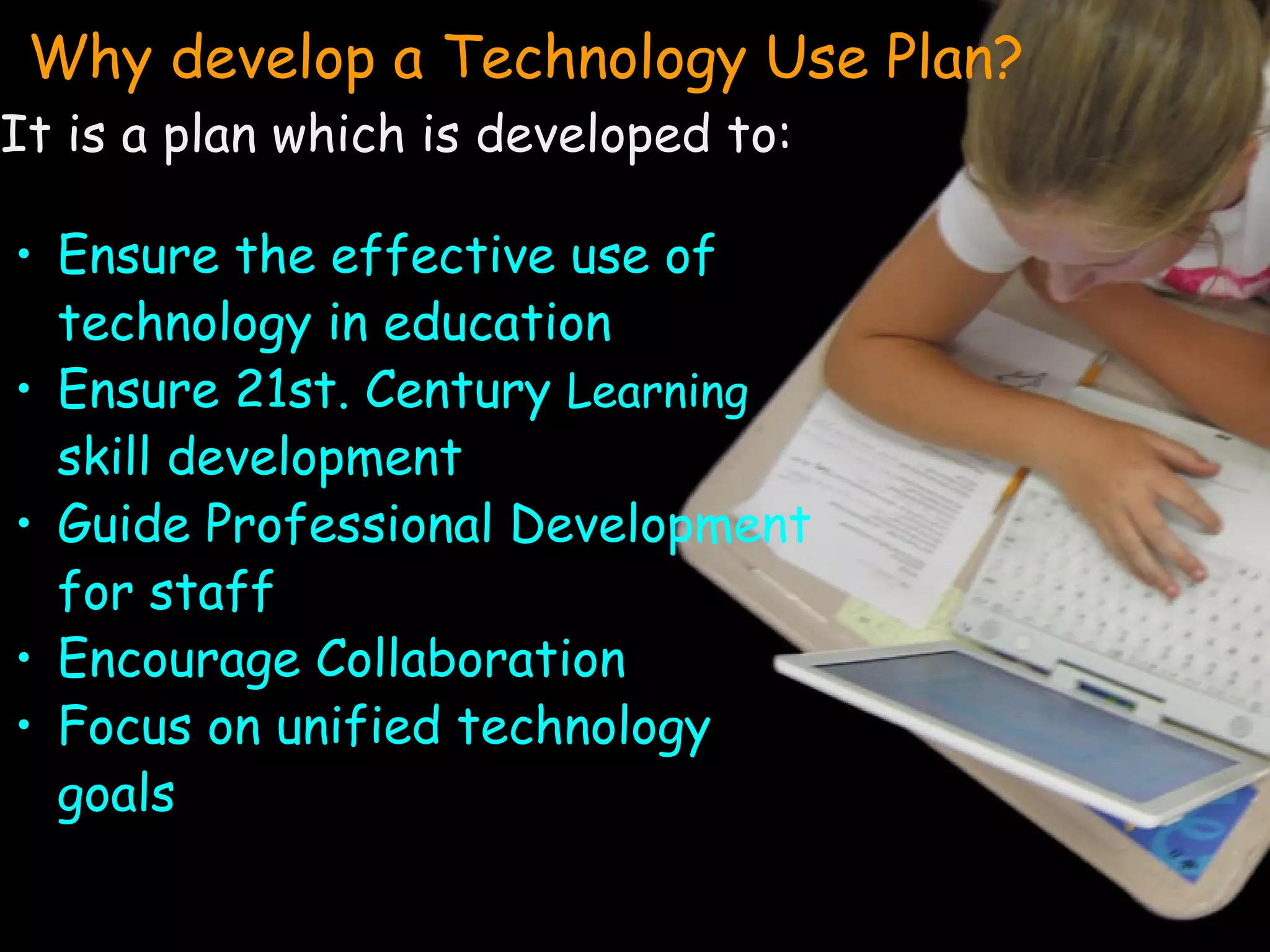 Why develop a Technology Use Plan? It is a plan which is developed to: Ensure the effective use of technology in education Ensure 21st. Century  Learning  skill development Guide Professional Development for staff Encourage Collaboration Focus on unified technology goals 