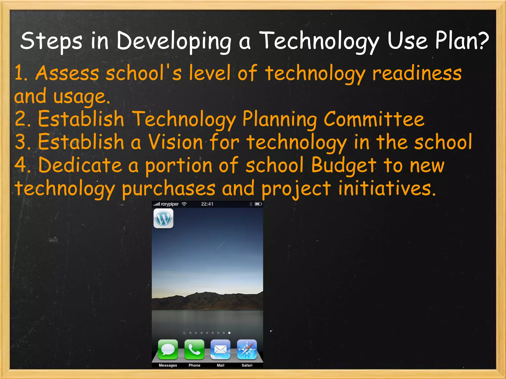 Steps in Developing a Technology Use Plan? 1. Assess school's level of technology readiness and usage. 2. Establish Technology Planning Committee 3. Establish a Vision for technology in the school 4. Dedicate a portion of school Budget to new technology purchases and project initiatives. 