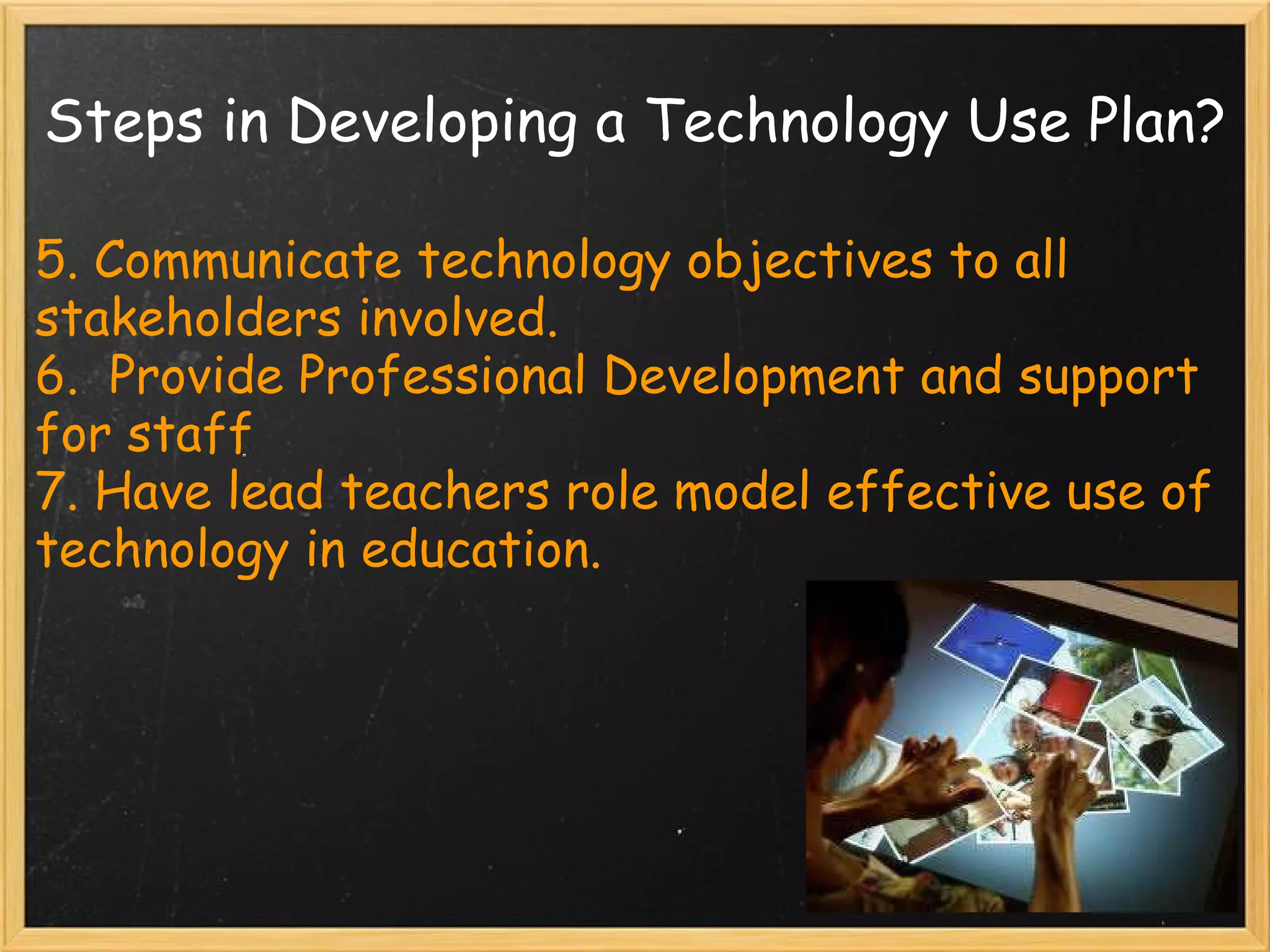 Steps in Developing a Technology Use Plan? 5. Communicate technology objectives to all stakeholders involved. 6.  Provide Professional Development and support for staff 7. Have lead teachers role model effective use of technology in education. 