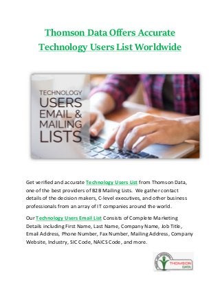 Thomson Data Offers Accurate
Technology Users List Worldwide
Get verified and accurate Technology Users List from Thomson Data,
one of the best providers of B2B Mailing Lists. We gather contact
details of the decision makers, C-level executives, and other business
professionals from an array of IT companies around the world.
Our Technology Users Email List Consists of Complete Marketing
Details including First Name, Last Name, Company Name, Job Title,
Email Address, Phone Number, Fax Number, Mailing Address, Company
Website, Industry, SIC Code, NAICS Code, and more.
 