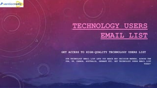 TECHNOLOGY USERS
EMAIL LIST
GET ACCESS TO HIGH-QUALITY TECHNOLOGY USERS LIST
OUR TECHNOLOGY EMAIL LIST LETS YOU REACH KEY DECISION MAKERS, ACROSS THE
USA, UK, CANADA, AUSTRALIA, GERMANY ETC. GET TECHNOLOGY USERS EMAIL LIST
TODAY!
 