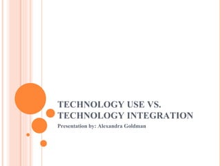 TECHNOLOGY USE VS. TECHNOLOGY INTEGRATION Presentation by: Alexandra Goldman  