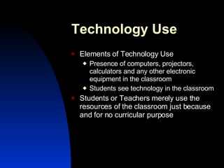 Technology Use Elements of Technology Use Presence of computers, projectors, calculators and any other electronic equipment in the classroom Students see technology in the classroom Students or Teachers merely use the resources of the classroom just because and for no curricular purpose 