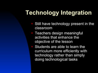 Technology Integration Still have technology present in the classroom Teachers design meaningful activities that enhance the objective of the lesson Students are able to learn the curriculum more efficiently with technology rather than simply doing technological tasks 