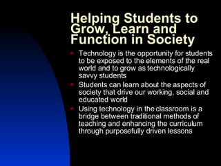 Helping Students to Grow, Learn and Function in Society Technology is the opportunity for students to be exposed to the elements of the real world and to grow as technologically savvy students Students can learn about the aspects of society that drive our working, social and educated world Using technology in the classroom is a bridge between traditional methods of teaching and enhancing the curriculum through purposefully driven lessons 