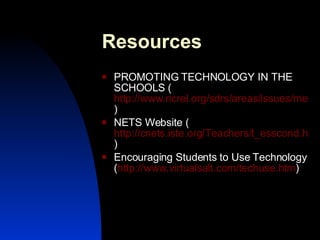 Resources  PROMOTING TECHNOLOGY IN THE SCHOOLS ( http://www.ncrel.org/sdrs/areas/issues/methods/technlgy/te200.htm ) NETS Website ( http://cnets.iste.org/Teachers/t_esscond.html ) Encouraging Students to Use Technology ( http://www.virtualsalt.com/techuse.htm ) 