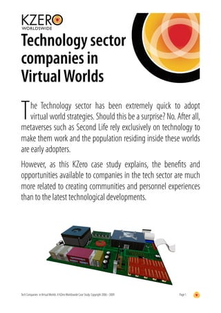 Technology sector
companies in
Virtual Worlds

T   he Technology sector has been extremely quick to adopt
    virtual world strategies. Should this be a surprise? No. After all,
metaverses such as Second Life rely exclusively on technology to
make them work and the population residing inside these worlds
are early adopters.
However, as this KZero case study explains, the beneﬁts and
opportunities available to companies in the tech sector are much
more related to creating communities and personnel experiences
than to the latest technological developments.




Tech Companies in Virtual Worlds: A KZero Worldswide Case Study. Copyright 2006 - 2009   Page 1
 