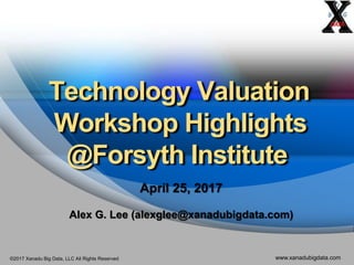 ©2017 Xanadu Big Data, LLC All Rights Reserved www.xanadubigdata.com
Technology Valuation
Workshop Highlights
@Forsyth Institute
April 25, 2017
Alex G. Lee (alexglee@xanadubigdata.com)
 