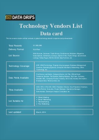 Technology Vendors List
Data card
The list consists double verified contacts of global technology based companies and professionals.
Total Records
Delivery Format
List Source
Technology Coverage
Data Fields Available
21,589,086
XLX/Text
Web Sources, Seminars, Trade Shows, Conferences, Webinars, Magazine
Subscriptions, Exhibitions, Surveys, Opinion Polls, Public Filings, Government
Listings, Yellow Pages, NCOA, ECOA, Data Partners, etc
ERP, CRM Technology, Programming Language, Database Management
Systems, Operating Systems, Computer Hardware, Networking, Other
Technology, etc
First Name, Last Name, Company Name, Job Title, Official Email,
Telephone Number, Fax Number, Mailing Address, Zip Code, Company
Website URL, Company Product, Industry, SIC Code, Industry Description,
Employee Size, Revenue Size, etc
Titles Available
CEO, CFO, CTO, CIO, COO, President, Director, Vice President, Chairman,
Owner/Partner, Executive, Project Manager, Operations Manager,
Administrator, Developer, Analyst, Consultant, etc
List Suitable for
Direct Mailing
Email Marketing
Telemarketing
Fax Marketing
Last updated March, 2014
 