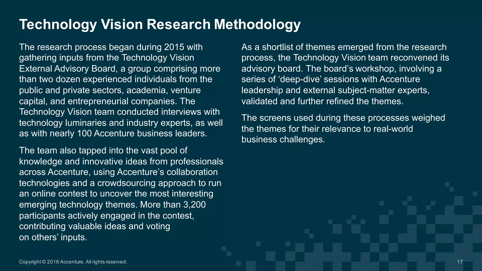 The  research  process  began  during  2015  with  
gathering  inputs  from  the  Technology  Vision  
External  Advisory  Board,  a  group  comprising  more  
than  two  dozen  experienced  individuals  from  the  
public  and  private  sectors,  academia,  venture  
capital,  and  entrepreneurial  companies.  The  
Technology  Vision  team  conducted  interviews  with  
technology  luminaries  and  industry  experts,  as  well  
as  with  nearly  100  Accenture  business  leaders.  
The  team  also  tapped  into  the  vast  pool  of  
knowledge  and  innovative  ideas  from  professionals  
across  Accenture,  using  Accenture’s  collaboration  
technologies  and  a  crowdsourcing  approach  to  run  
an  online  contest  to  uncover  the  most  interesting  
emerging  technology  themes.  More  than  3,200  
participants  actively  engaged  in  the  contest,  
contributing  valuable  ideas  and  voting  
on  others’  inputs.  
Technology  Vision  Research  Methodology
As  a  shortlist  of  themes  emerged  from  the  research  
process,  the  Technology  Vision  team  reconvened  its  
advisory  board.  The  board’s  workshop,  involving  a  
series  of  ‘deep-­dive’  sessions  with  Accenture  
leadership  and  external  subject-­matter  experts,  
validated  and  further  refined  the  themes.  
The  screens  used  during  these  processes  weighed  
the  themes  for  their  relevance  to  real-­world  
business  challenges.  
Copyright  ©  2016  Accenture.  All  rights  reserved. 17
 