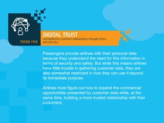 Passengers provide airlines with their personal data
because they understand the need for this information in
terms of security and safety. But while this means airlines
have little trouble in gathering customer data, they are
also somewhat restricted in how they can use it beyond
its immediate purpose.
Airlines must figure out how to expand the commercial
opportunities presented by customer data while, at the
same time, building a more trusted relationship with their
customers.
 