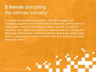5 trends disrupting
the Airlines industry
In a hyper-competitive environment, with tight margins and
increasing regulatory and environmental pressures, airlines have for
many years looked to technology to deliver greater operational
efficiency. Now digital has ushered in opportunities for creating and
delivering differentiated customer experiences that can build loyalty.
And in a marketplace where it’s harder than ever to stand out, that’s
absolutely critical.
Copyright © 2016 Accenture. All rights reserved.
 
