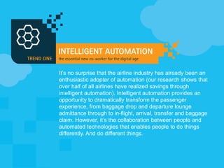 It’s no surprise that the airline industry has already been an
enthusiastic adopter of automation (our research shows that
over half of all airlines have realized savings through
intelligent automation). Intelligent automation provides an
opportunity to dramatically transform the passenger
experience, from baggage drop and departure lounge
admittance through to in-flight, arrival, transfer and baggage
claim. However, it’s the collaboration between people and
automated technologies that enables people to do things
differently. And do different things.
 