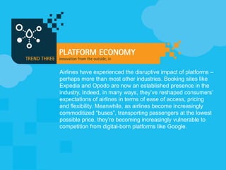 Airlines have experienced the disruptive impact of platforms –
perhaps more than most other industries. Booking sites like
Expedia and Opodo are now an established presence in the
industry. Indeed, in many ways, they’ve reshaped consumers’
expectations of airlines in terms of ease of access, pricing
and flexibility. Meanwhile, as airlines become increasingly
commoditized “buses”, transporting passengers at the lowest
possible price, they’re becoming increasingly vulnerable to
competition from digital-born platforms like Google.
 