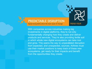 With companies across industries making big
investments in digital platforms, they’re not only
fundamentally changing how they create and deliver
products and services. They’re also providing fertile soil
in which whole new digital ecosystems can take root
and grow. This opens the way to unparalleled disruption
from expected, and unexpected, sources. Airlines must
use their market positions to keep track of these new
ecosystems, get ready for their impacts and benefit
from the opportunities they create.
 