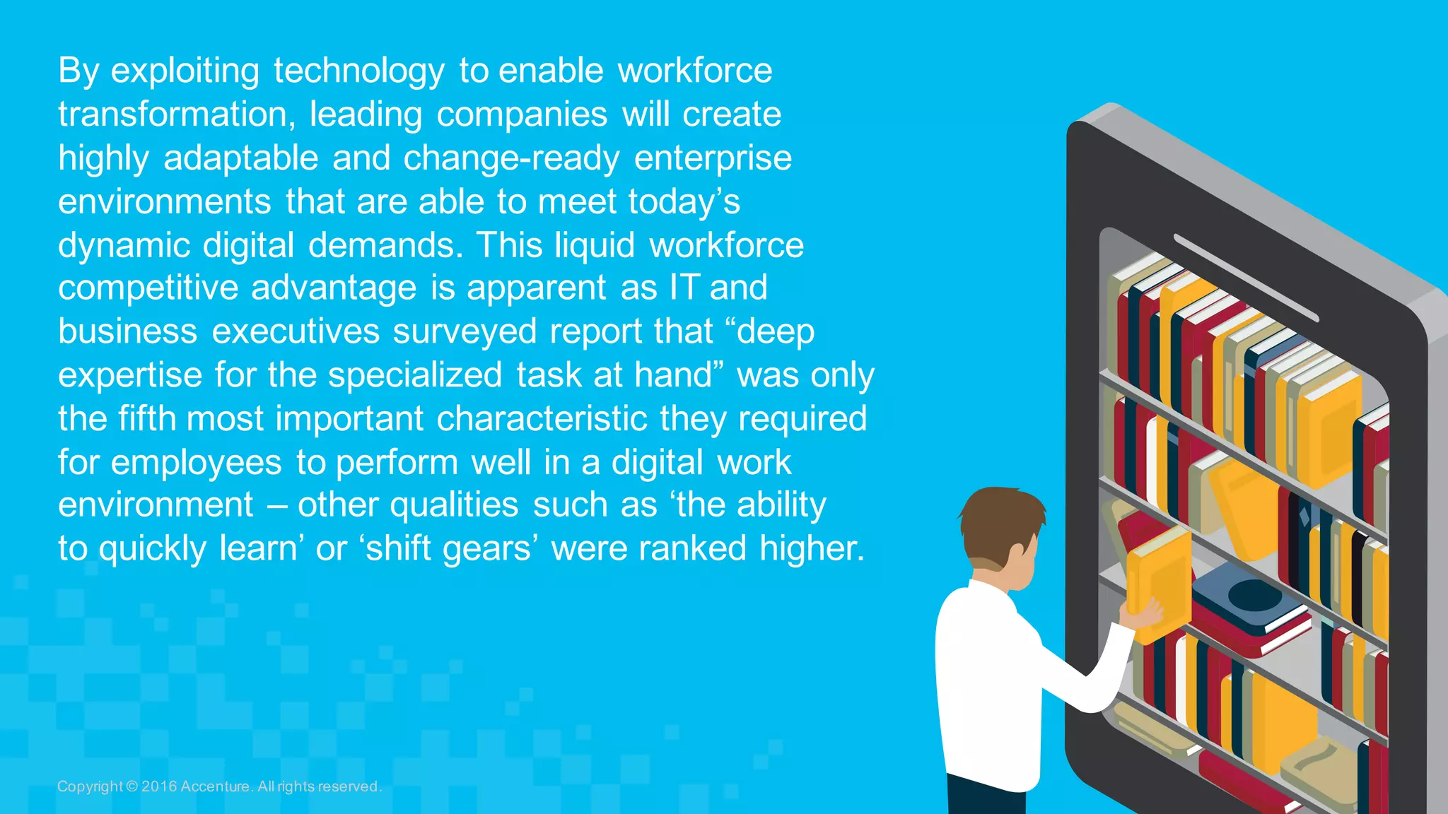 By  exploiting  technology  to  enable  workforce  
transformation,  leading  companies  will  create  
highly  adaptable  and  change-­ready  enterprise  
environments  that  are  able  to  meet  today’s  
dynamic  digital  demands.  This  liquid  workforce  
competitive  advantage  is  apparent  as  IT  and  
business  executives  surveyed  report  that  “deep  
expertise  for  the  specialized  task  at  hand”  was  only  
the  fifth  most  important  characteristic  they  required  
for  employees  to  perform  well  in  a  digital  work  
environment  – other  qualities  such  as  ‘the  ability  
to  quickly  learn’  or  ‘shift  gears’  were  ranked  higher.
Copyright  ©  2016  Accenture.  All  rights  reserved.
 