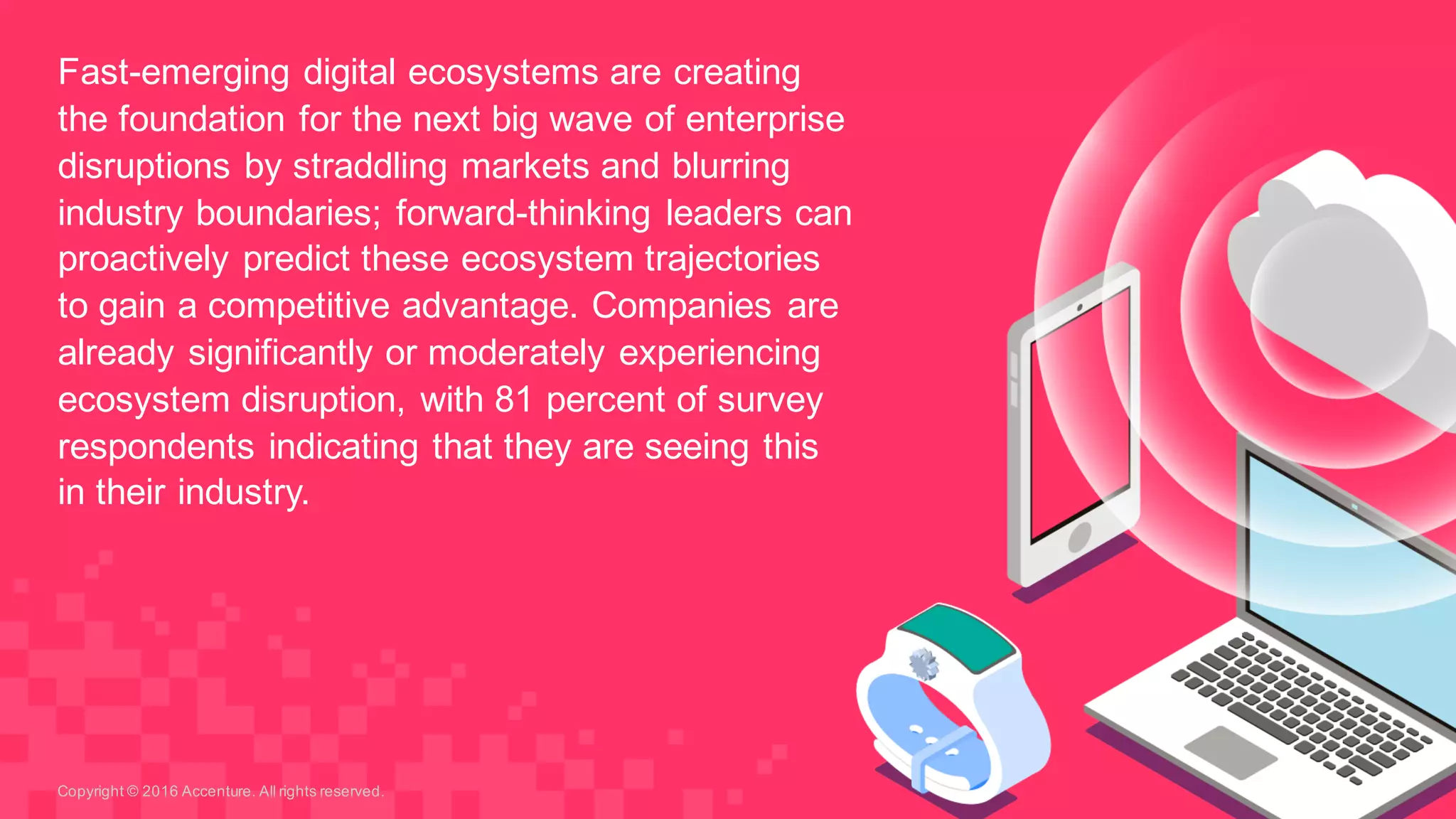 Fast-­emerging  digital  ecosystems  are  creating  
the  foundation  for  the  next  big  wave  of  enterprise  
disruptions  by  straddling  markets  and  blurring  
industry  boundaries;;  forward-­thinking  leaders  can  
proactively  predict  these  ecosystem  trajectories  
to  gain  a  competitive  advantage.  Companies  are  
already  significantly  or  moderately  experiencing  
ecosystem  disruption,  with  81  percent  of  survey  
respondents  indicating  that  they  are  seeing  this  
in  their  industry.
Copyright  ©  2016  Accenture.  All  rights  reserved.
 