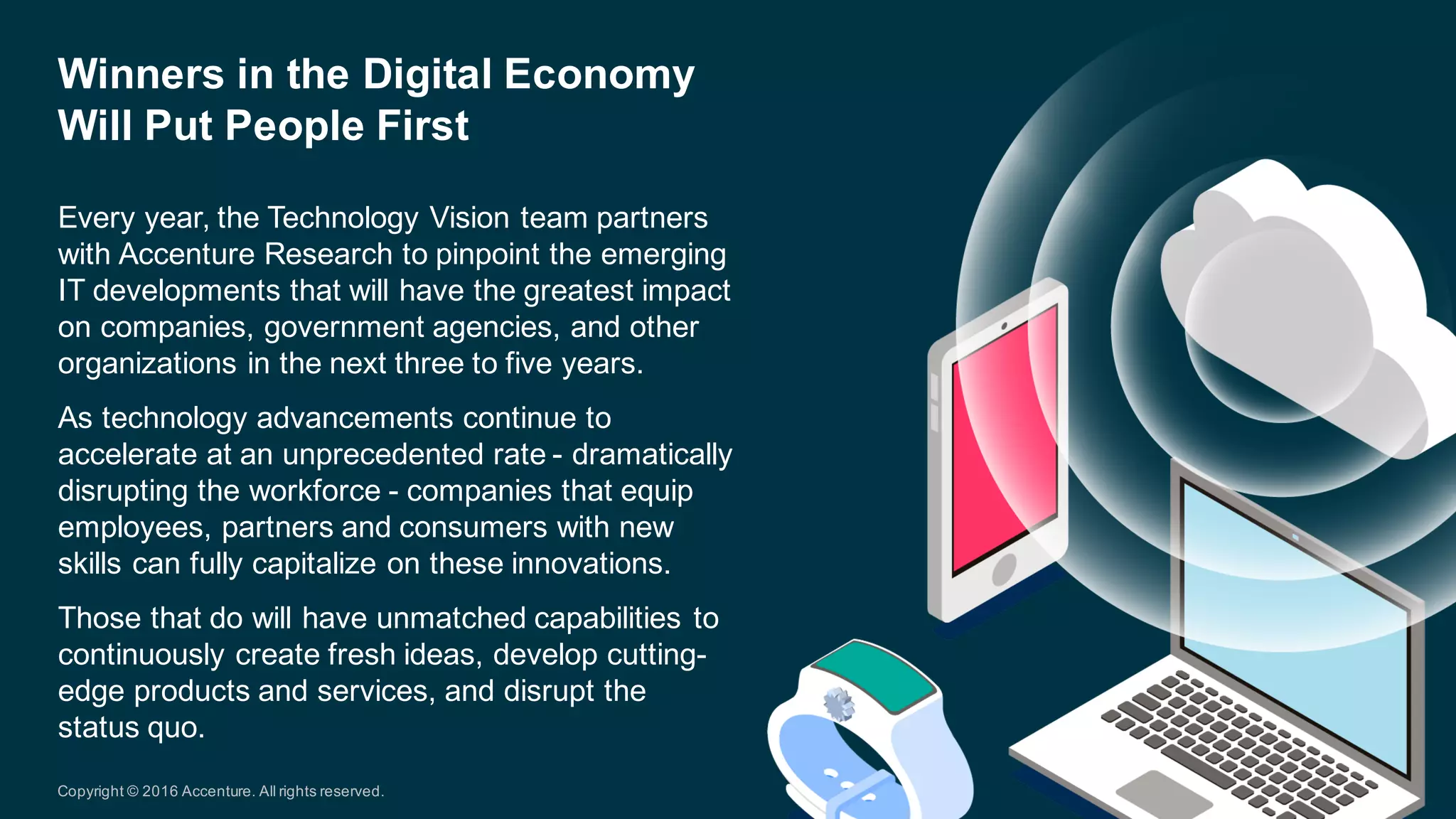 Every  year,  the  Technology  Vision  team  partners  
with  Accenture  Research  to  pinpoint  the  emerging  
IT  developments  that  will  have  the  greatest  impact  
on  companies,  government  agencies,  and  other  
organizations  in  the  next  three  to  five  years.  
As  technology  advancements  continue  to  
accelerate  at  an  unprecedented  rate  -­ dramatically  
disrupting  the  workforce  -­ companies  that  equip  
employees,  partners  and  consumers  with  new  
skills  can  fully  capitalize  on  these  innovations.  
Those  that  do  will  have  unmatched  capabilities  to  
continuously  create  fresh  ideas,  develop  cutting-­
edge  products  and  services,  and  disrupt  the  
status  quo.
Winners  in  the  Digital  Economy  
Will  Put  People  First
Copyright  ©  2016  Accenture.  All  rights  reserved.
 