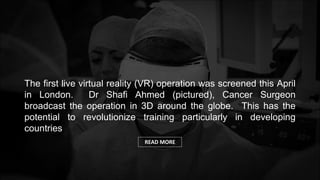 Wearables &
Sensors
3D Printing
The first live virtual reality (VR) operation was screened this April
in London. Dr Shafi Ahmed (pictured), Cancer Surgeon
broadcast the operation in 3D around the globe. This has the
potential to revolutionize training particularly in developing
countries
READ MORE
 