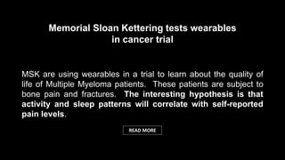 MSK are using wearables in a trial to learn about the quality of
life of Multiple Myeloma patients. These patients are subject to
bone pain and fractures. The interesting hypothesis is that
activity and sleep patterns will correlate with self-reported
pain levels.
Memorial Sloan Kettering tests wearables
in cancer trial
READ MORE
 