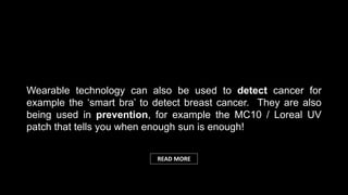 Wearable technology can also be used to detect cancer for
example the ‘smart bra’ to detect breast cancer. They are also
being used in prevention, for example the MC10 / Loreal UV
patch that tells you when enough sun is enough!
READ MORE
 