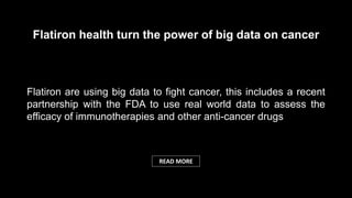 Flatiron are using big data to fight cancer, this includes a recent
partnership with the FDA to use real world data to assess the
efficacy of immunotherapies and other anti-cancer drugs
Flatiron health turn the power of big data on cancer
READ MORE
 